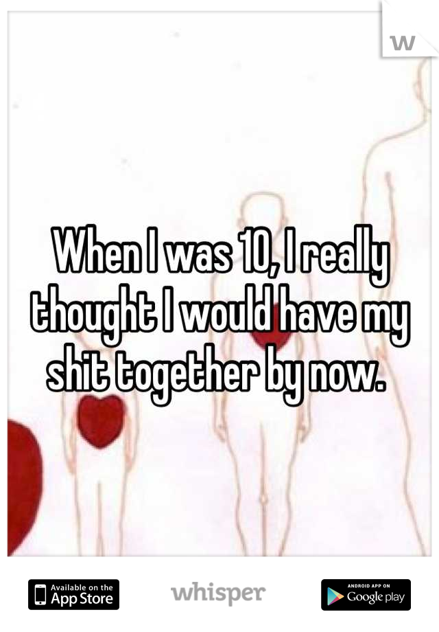 When I was 10, I really thought I would have my shit together by now. 