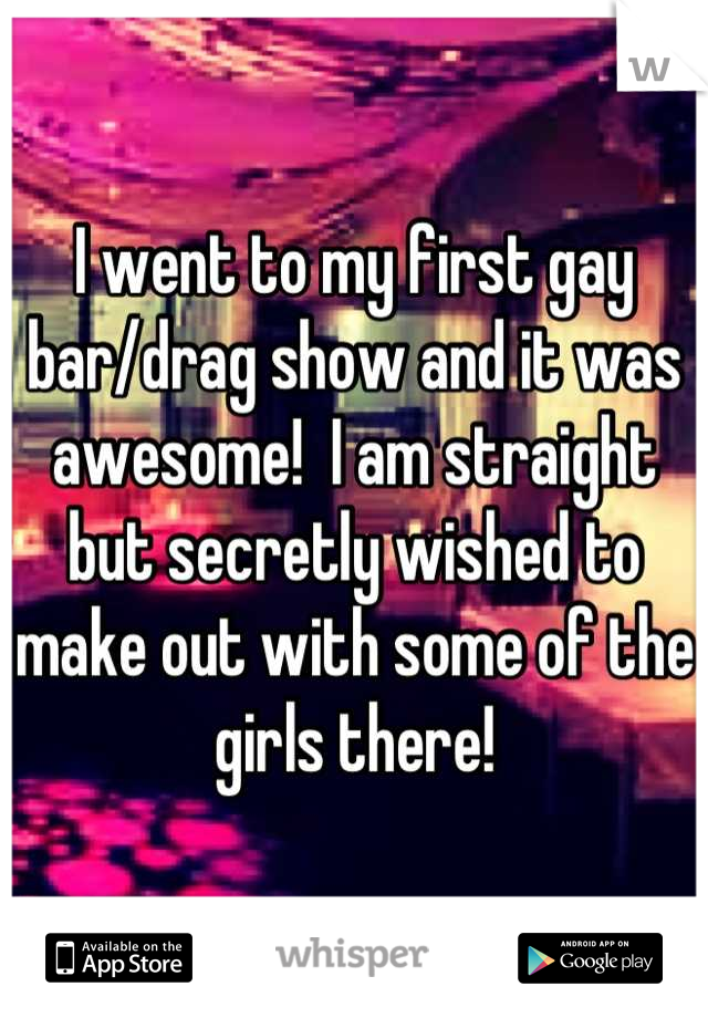 I went to my first gay bar/drag show and it was awesome!  I am straight but secretly wished to make out with some of the girls there!