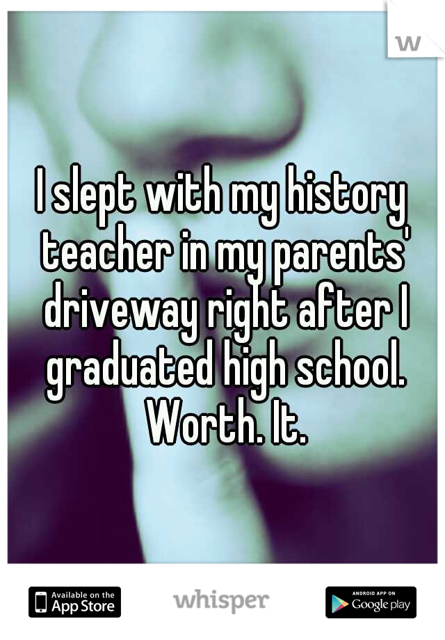 I slept with my history teacher in my parents' driveway right after I graduated high school. Worth. It.