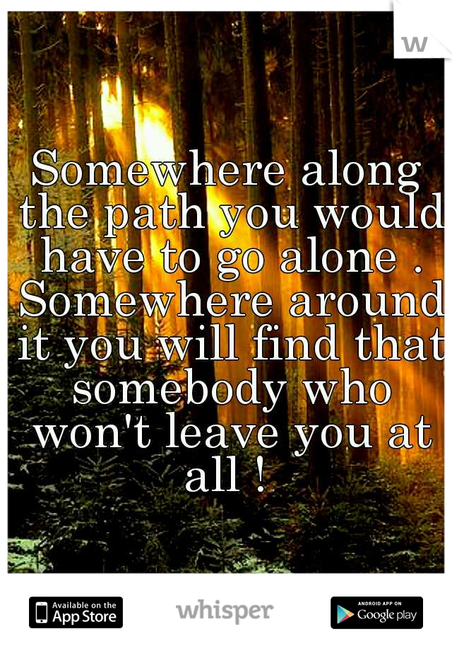 Somewhere along the path you would have to go alone . Somewhere around it you will find that somebody who won't leave you at all ! 