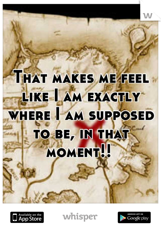 That makes me feel like I am exactly where I am supposed to be, in that moment!! 