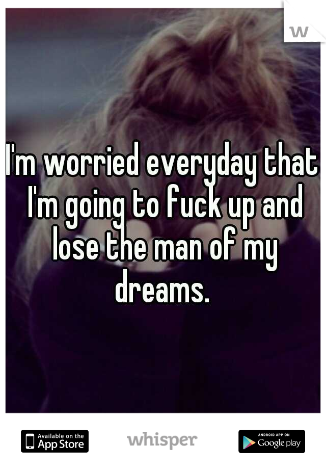 I'm worried everyday that I'm going to fuck up and lose the man of my dreams. 