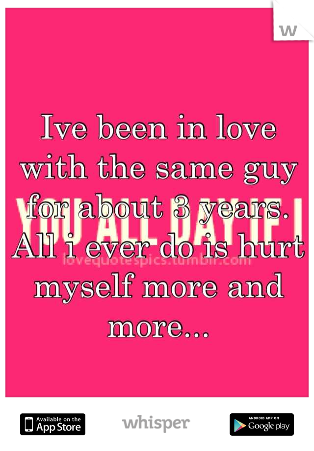 Ive been in love with the same guy for about 3 years. All i ever do is hurt myself more and more...