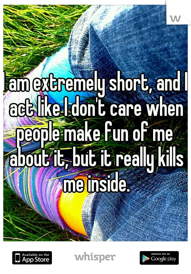 I am extremely short, and I act like I don't care when people make fun of me  about it, but it really kills me inside.