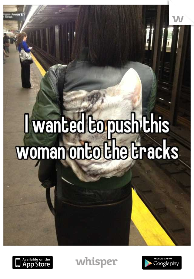I wanted to push this woman onto the tracks