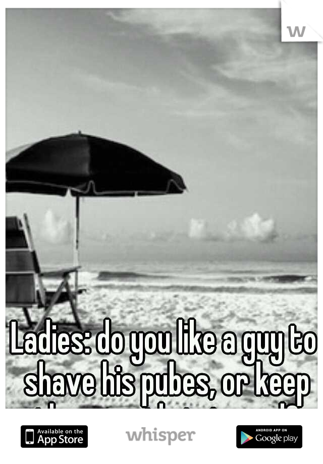 Ladies: do you like a guy to shave his pubes, or keep them neatly trimmed?