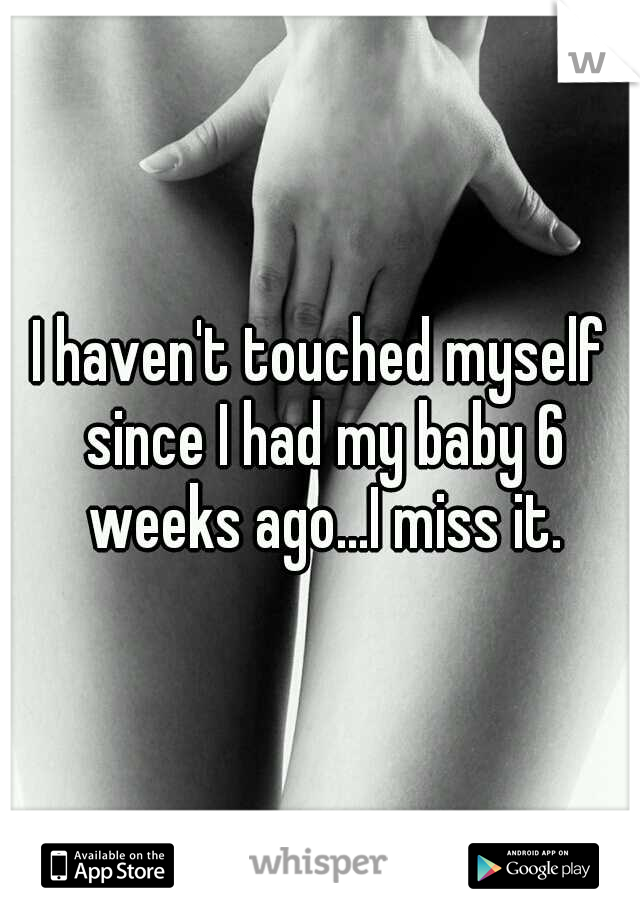 I haven't touched myself since I had my baby 6 weeks ago...I miss it.