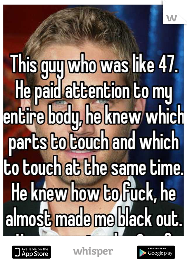 This guy who was like 47. He paid attention to my entire body, he knew which parts to touch and which to touch at the same time. He knew how to fuck, he almost made me black out. He was so tender & ruf