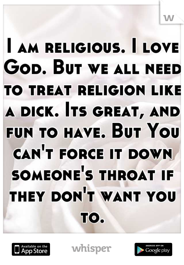 I am religious. I love God. But we all need to treat religion like a dick. Its great, and fun to have. But You can't force it down someone's throat if they don't want you to.