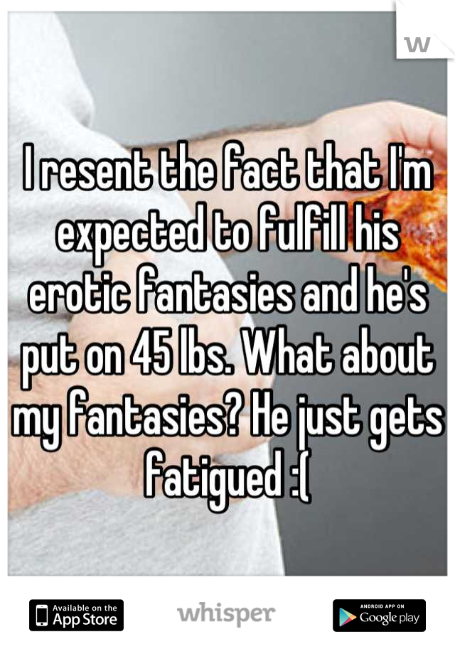 I resent the fact that I'm expected to fulfill his erotic fantasies and he's put on 45 lbs. What about my fantasies? He just gets fatigued :(