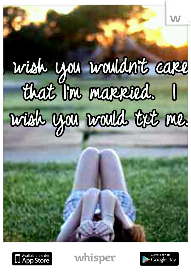 I wish you wouldn't care that I'm married. 
I wish you would txt me.