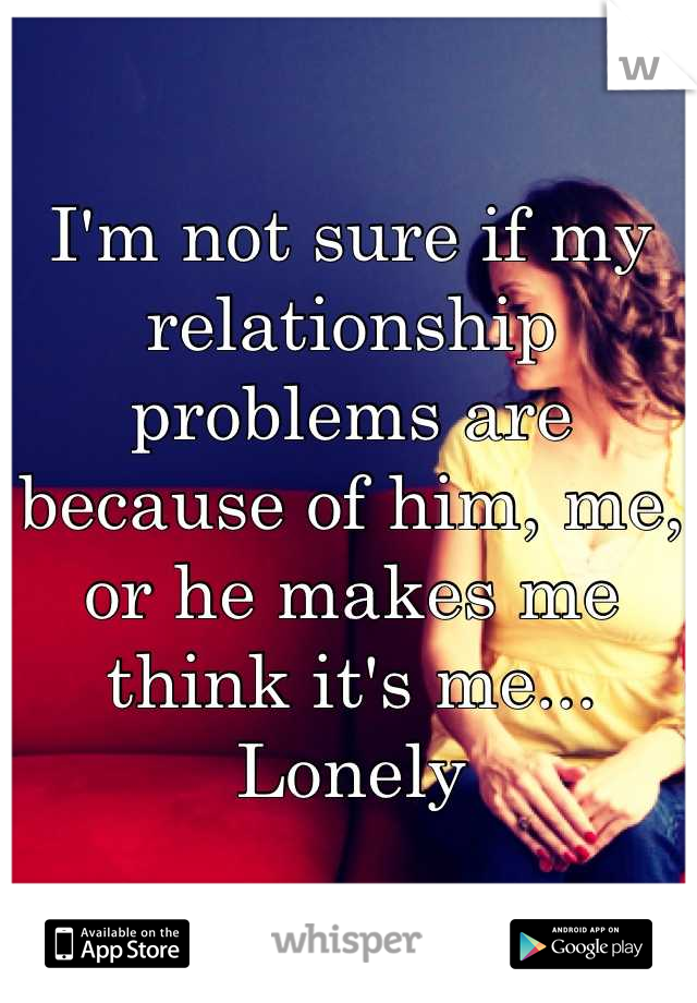 I'm not sure if my relationship problems are because of him, me, or he makes me think it's me...
Lonely