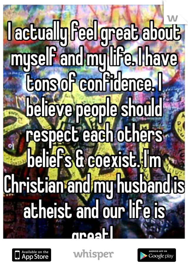 I actually feel great about myself and my life. I have tons of confidence. I believe people should respect each others beliefs & coexist. I'm Christian and my husband is atheist and our life is great! 