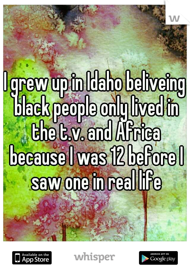 I grew up in Idaho beliveing black people only lived in the t.v. and Africa because I was 12 before I saw one in real life