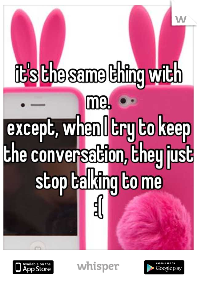 it's the same thing with me. 
except, when I try to keep the conversation, they just stop talking to me 
:(