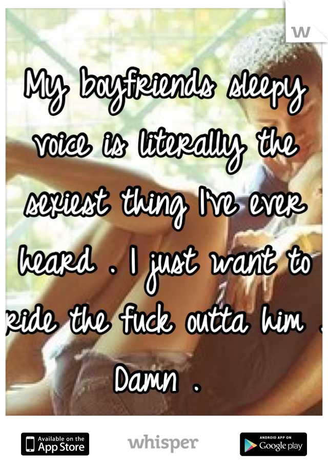 My boyfriends sleepy voice is literally the sexiest thing I've ever heard . I just want to ride the fuck outta him . Damn . 