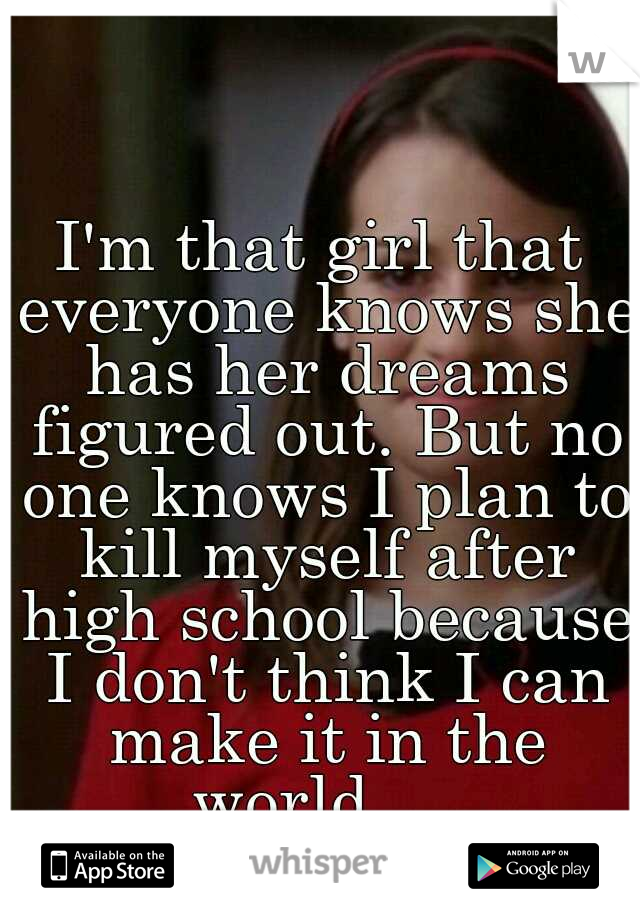 I'm that girl that everyone knows she has her dreams figured out. But no one knows I plan to kill myself after high school because I don't think I can make it in the world.... 