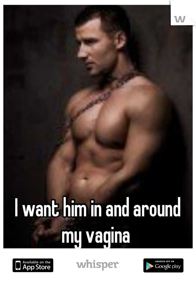 I want him in and around my vagina 