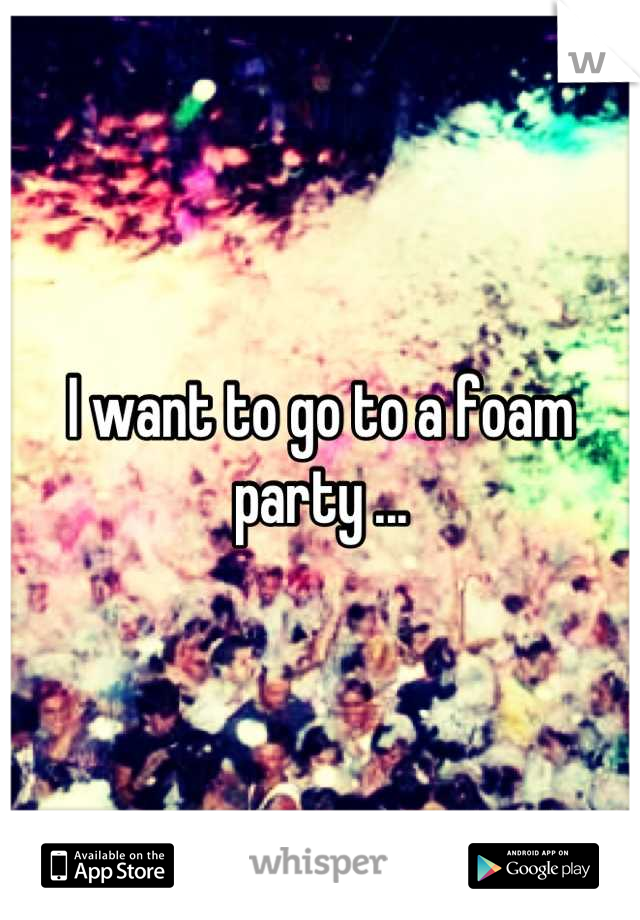 I want to go to a foam party ...