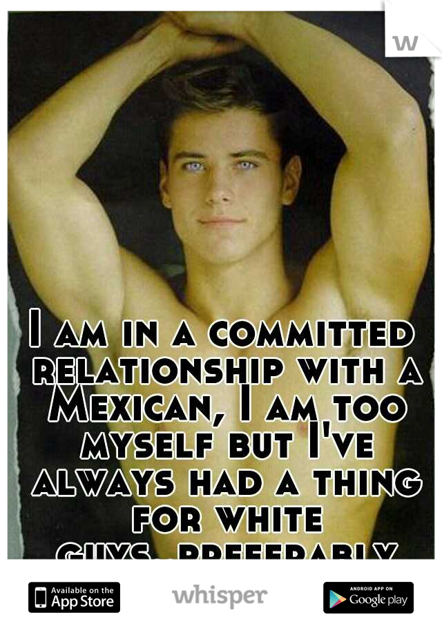 I am in a committed relationship with a Mexican, I am too myself but I've always had a thing for white guys..preferably white guys