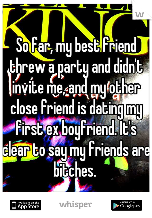 So far, my best friend threw a party and didn't  invite me, and my other close friend is dating my first ex boyfriend. It's clear to say my friends are bitches. 
