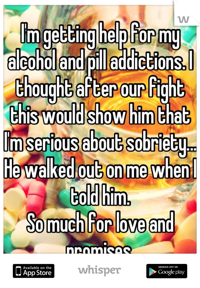 I'm getting help for my alcohol and pill addictions. I thought after our fight this would show him that I'm serious about sobriety...
He walked out on me when I told him.
So much for love and promises.