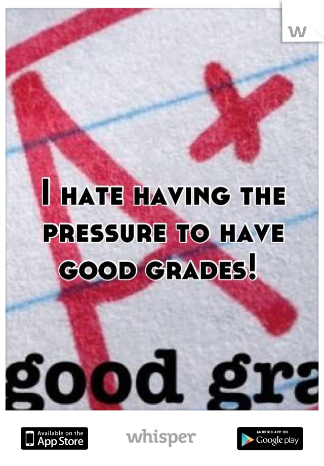 I hate having the pressure to have good grades! 