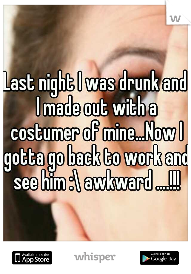 Last night I was drunk and I made out with a costumer of mine...Now I gotta go back to work and see him :\ awkward ....!!!