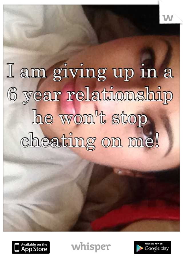 I am giving up in a 6 year relationship he won't stop cheating on me!