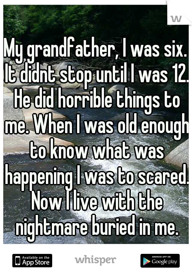 My grandfather, I was six. It didnt stop until I was 12. He did horrible things to me. When I was old enough to know what was happening I was to scared. Now I live with the nightmare buried in me.