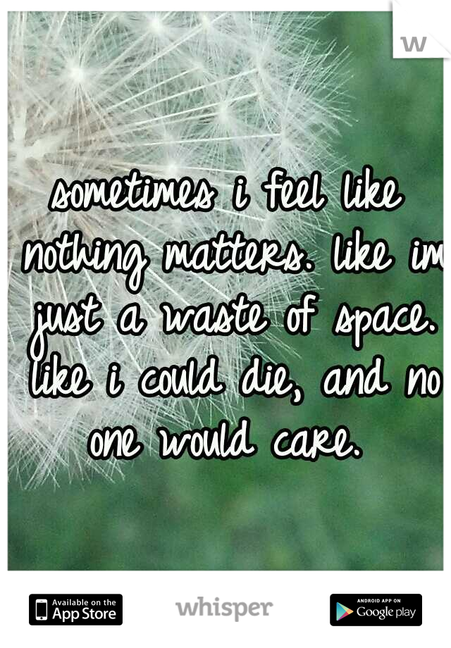 sometimes i feel like nothing matters. like im just a waste of space. like i could die, and no one would care. 