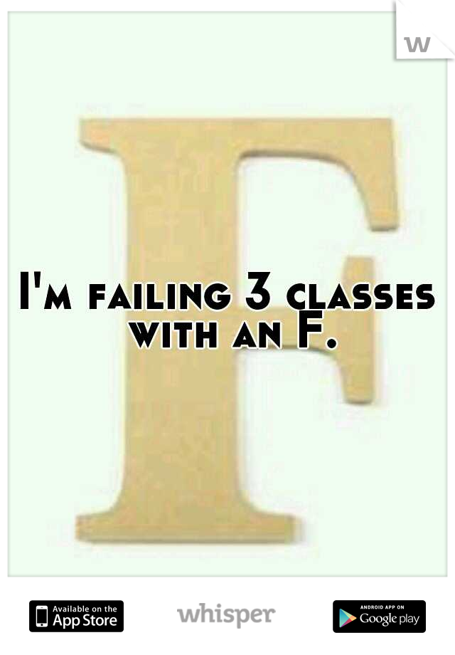 I'm failing 3 classes with an F.