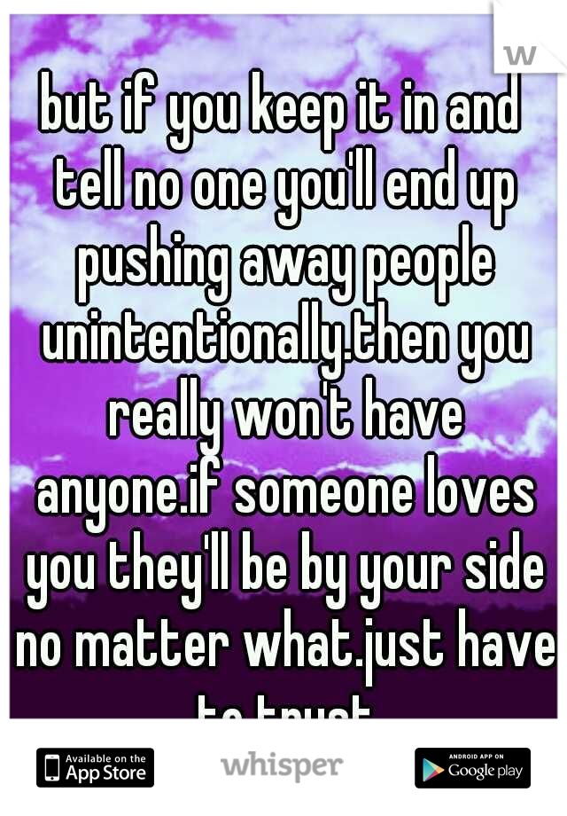 but if you keep it in and tell no one you'll end up pushing away people unintentionally.then you really won't have anyone.if someone loves you they'll be by your side no matter what.just have to trust