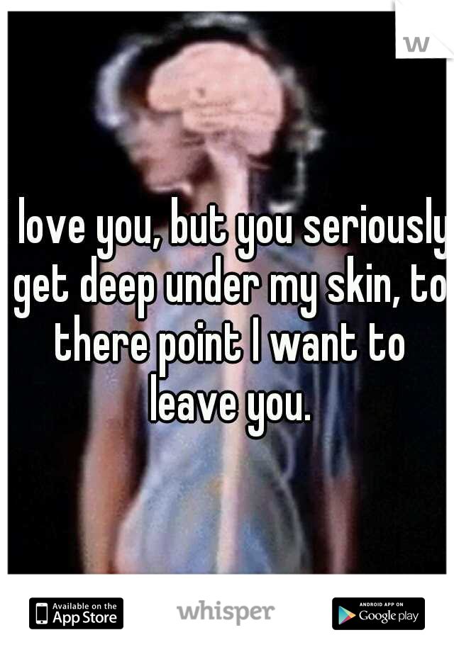 I love you, but you seriously get deep under my skin, to there point I want to leave you.