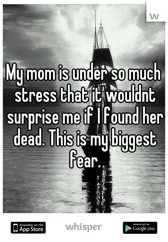 My mom is under so much stress that it wouldnt surprise me if I found her dead. This is my biggest fear.