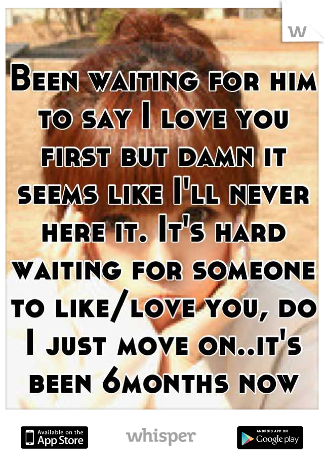 Been waiting for him to say I love you first but damn it seems like I'll never here it. It's hard waiting for someone to like/love you, do I just move on..it's been 6months now