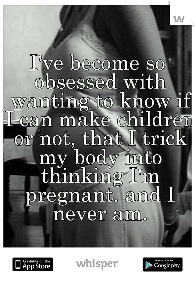 I've become so obsessed with wanting to know if I can make children or not, that I trick my body into thinking I'm pregnant. and I never am.