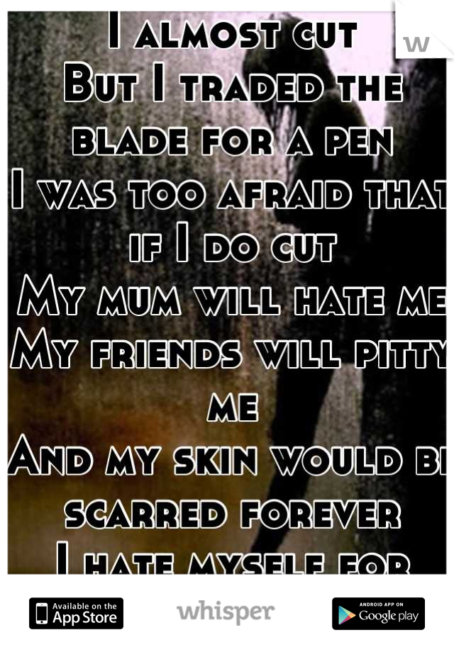 I almost cut
But I traded the blade for a pen
I was too afraid that if I do cut
My mum will hate me
My friends will pitty me
And my skin would be scarred forever
I hate myself for thinking it.