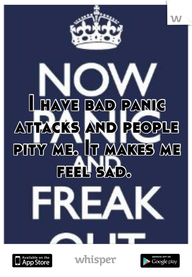 I have bad panic attacks and people pity me. It makes me feel sad. 