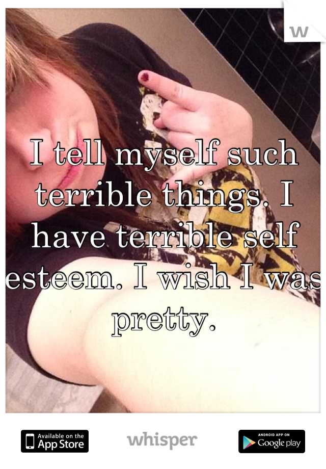 I tell myself such terrible things. I have terrible self esteem. I wish I was pretty.