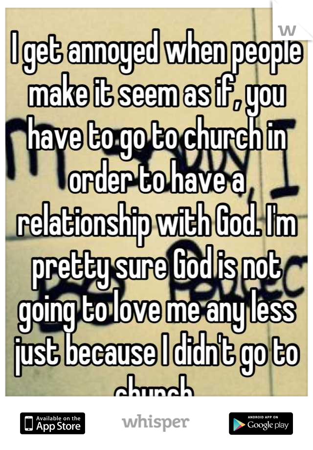 I get annoyed when people make it seem as if, you have to go to church in order to have a relationship with God. I'm pretty sure God is not going to love me any less just because I didn't go to church 