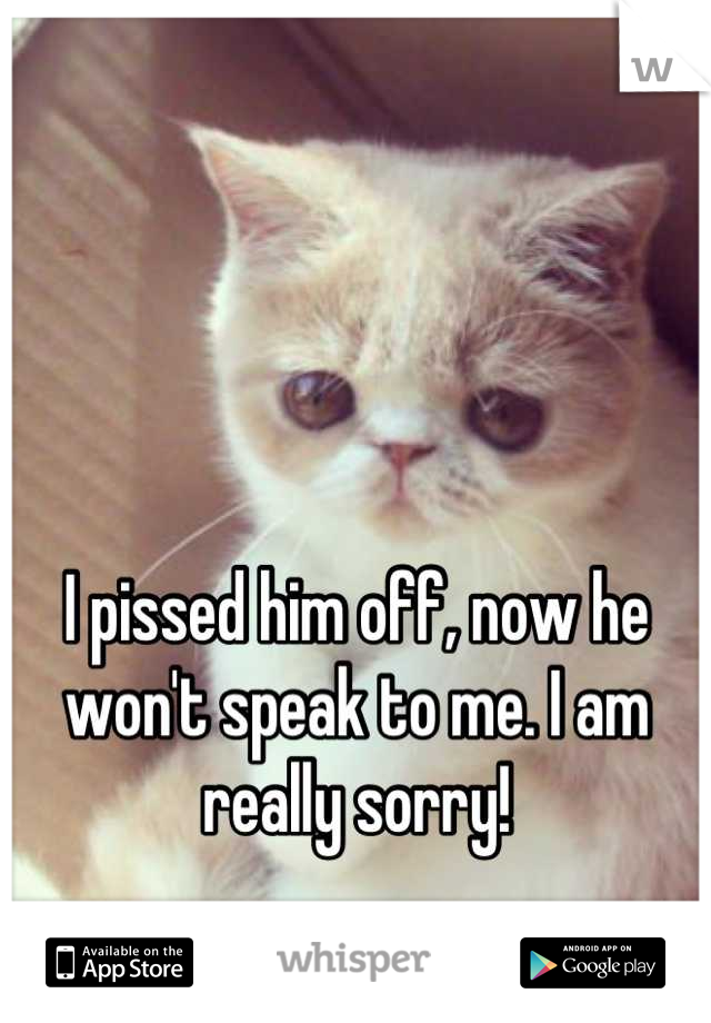 I pissed him off, now he won't speak to me. I am really sorry!