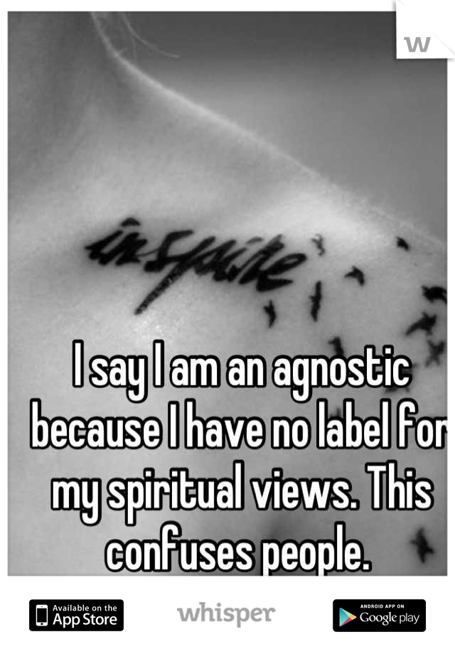 I say I am an agnostic because I have no label for my spiritual views. This confuses people. 