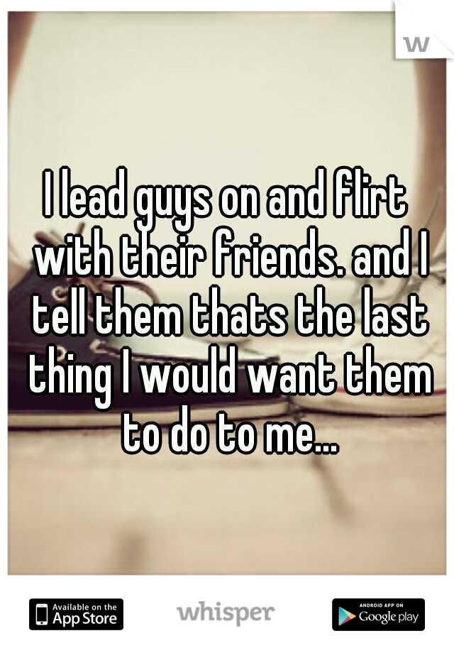 I lead guys on and flirt with their friends. and I tell them thats the last thing I would want them to do to me...