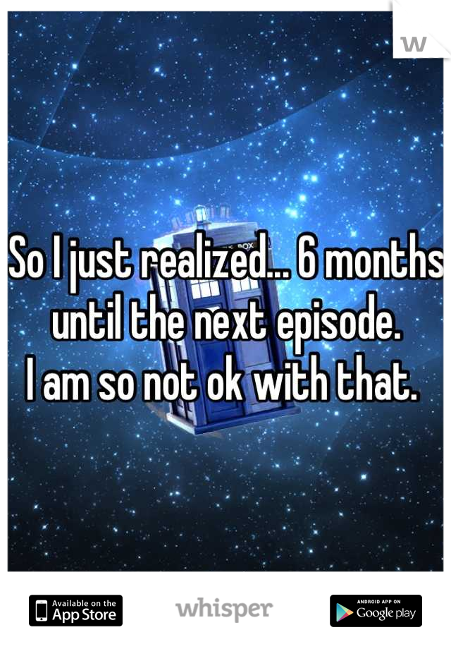 So I just realized... 6 months until the next episode. 
I am so not ok with that. 