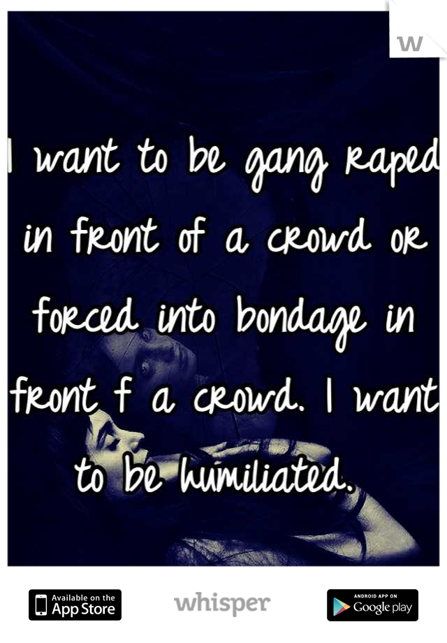 I want to be gang raped in front of a crowd or forced into bondage in front f a crowd. I want to be humiliated. 