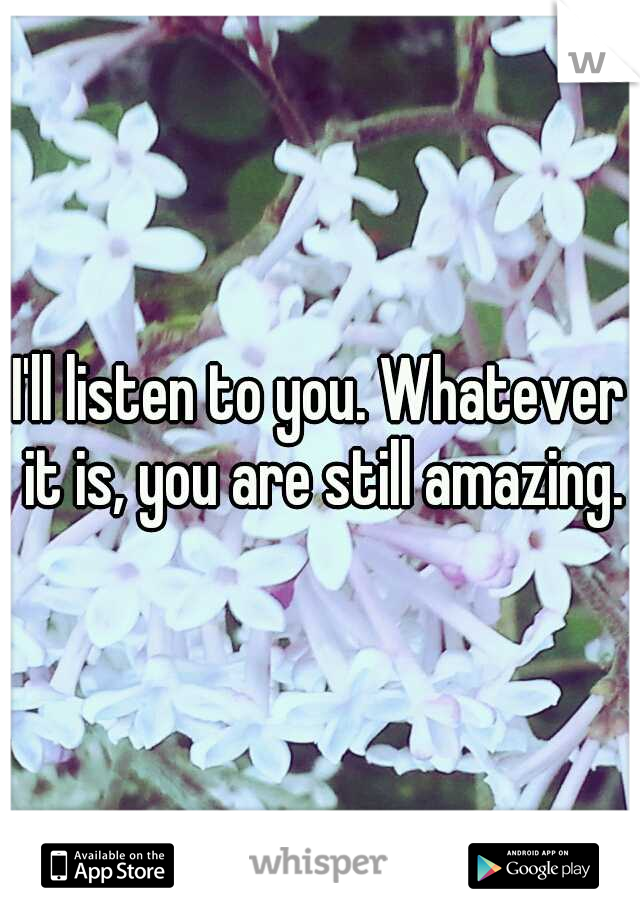 I'll listen to you. Whatever it is, you are still amazing.