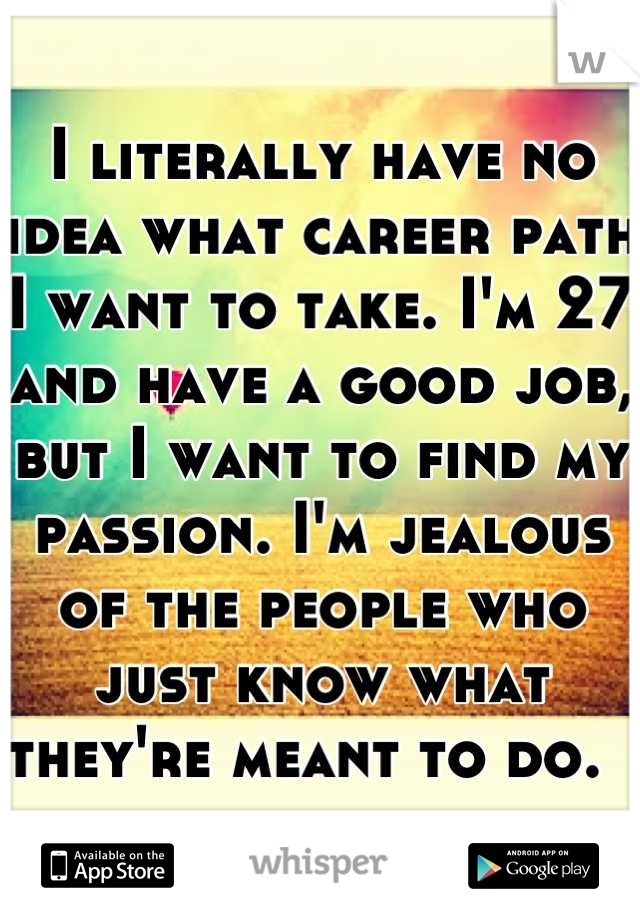 I literally have no idea what career path I want to take. I'm 27 and have a good job, but I want to find my passion. I'm jealous of the people who just know what they're meant to do.  