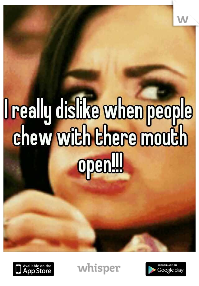 I really dislike when people chew with there mouth open!!!