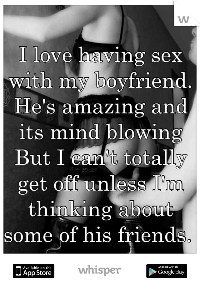 I love having sex with my boyfriend. He's amazing and its mind blowing 
But I can't totally get off unless I'm thinking about some of his friends. 